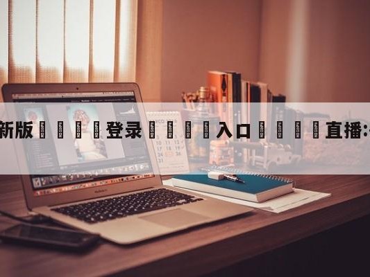💦最新版🎋登录🍌入口🚄直播:哥伦比亚VS厄瓜多尔