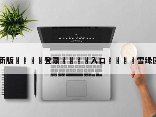 💦最新版🎋登录🍌入口🚄雪缘园怎么没更新