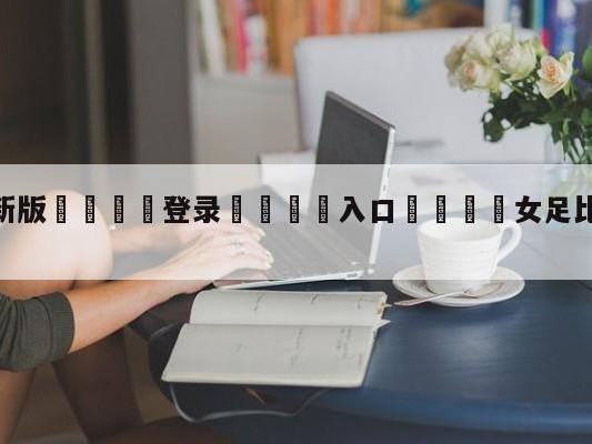💦最新版🎋登录🍌入口🚄女足比赛中国vs巴西